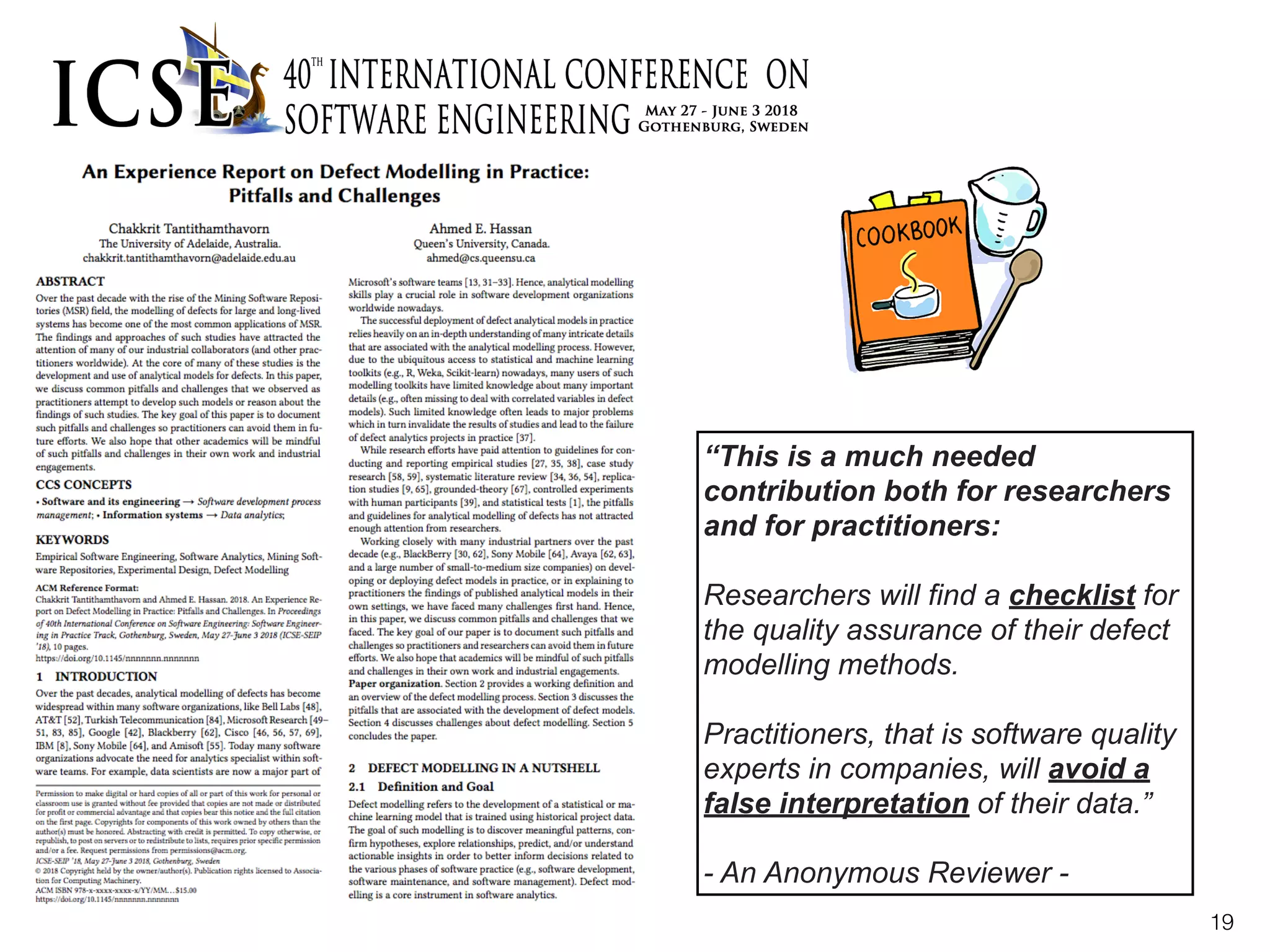 19
“This is a much needed
contribution both for researchers
and for practitioners:  
 
Researchers will find a checklist for
the quality assurance of their defect
modelling methods.  
 
Practitioners, that is software quality
experts in companies, will avoid a
false interpretation of their data.”  
 
- An Anonymous Reviewer -
 