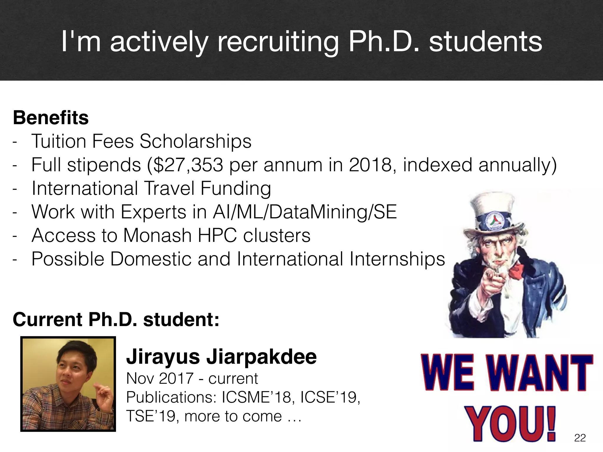 22
I'm actively recruiting Ph.D. students
Jirayus Jiarpakdee
Nov 2017 - current 
Publications: ICSME’18, ICSE’19, 
TSE’19, more to come …
Beneﬁts
- Tuition Fees Scholarships
- Full stipends ($27,353 per annum in 2018, indexed annually)
- International Travel Funding
- Work with Experts in AI/ML/DataMining/SE
- Access to Monash HPC clusters
- Possible Domestic and International Internships
Current Ph.D. student:
 