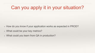 Can you apply it in your situation?
❖ How do you know if your application works as expected in PROD?
❖ What could be your key metrics?
❖ What could you learn from QA in production?
 