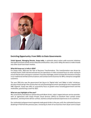 Encircling Opportunity: From SMEs to State Governments
Vishal Agrawal, Managing Director, Avaya India, is optimistic about nation-wide economic initiatives
thatsparkeconomicactivity acrossindustriesand business-sizes,and is riding the wave to make inroads
into other South East Asian markets.
What did Avaya see in India in 2016?
For Avaya India, 2016 was the Year of Business Transformation. This transformation was driven by
multiple factors,bothinternal andexternal.Ouroperations in India increased focus on value-selling to
ensure thatwe were solvingourcustomers’businesschallenges,andtoincrease the relevance of Avaya
inour traditional Unified Communications and Contact Centre business for BPO, enterprise and global
customers.
The year 2016 also saw the government bet big on its ‘Digital India’ and ‘Make in India’ initiatives,
drivingamood swinginthe countrythat not onlyboostedgovernment spending but also impacted the
SME segment. Avaya was able to successfully focus on growth areas including government and the
midmarket, positioning us well for 2017.
What are your highlights of the year?
We successfully extended our partnership with Bharti Airtel, India’s largest telecom service provider,
with an agreement with Avaya Private Cloud Services (APCS) to transform their contact center
operations, and help Airtel deliver unified, seamless and personalised experiences to its customers.
Our midmarketandgovernmentsegmentsmade greatstridesinthe year,with the midmarket business
doublinginFY16 fromthe previous year, increasing its share of our business from 10 per cent to 16 per
 