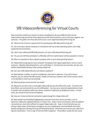 SfB Videoconferencing for Virtual Courts
New York State Unified Court System has been using Skype for Business (SfB) for both internal
videoconferencing and remote video appearances with external parties, such as attorneys, litigants, and
witnesses. This guide is for those who wish to join a court-organized videoconferencing call.
Q1. What are the minimum requirements for participating a SfB videoconferencing call?
A1. You must have a decent computer or smartphone with up-to-date operating system, and a high-
speed Internet connections.
Q2. I don’t have a Microsoft Office365 Account, can I join a SfB videoconferencing call?
A2. Yes, you can still fully participate in a SfB video call from a web browser without paying for a license.
Q3. Why is it important to have a decent computer with an up-to-date operating system?
A3. Videoconferencing requires more computer horsepower than regular applications, such as a word
processor. Obsolete Operating Systems, such as Windows 7, not only have security holes, but also may
exhibit unpredictable behavior when joining a Skype call.
Q4. Can I join a SfB videoconference call without a webcam?
A4. Most laptops or tablets, as well as smartphones, have built in webcams. If you don’t have a
webcam, you can still join the SfB meeting. People can hear you, however, they cannot see you, which
is not desirable in most court proceedings.
Q5. What would you recommend for the audio?
A5. Obviously, you don’t have a meaningful videoconferencing calls without the audio. To achieve the
best effects, we recommend the use of a USB headset. You may use an external speakerphone or built-
in speaker and microphone within your device, however it might pick up background noises. In those
cases, you should sit close to the microphone.
Q6. How can I know my Internet connection is good enough for a Skype video call?
A6. Most people have broadband (highspeed) connections from their service providers, such as
Spectrum, Cablevision Lightpath (Xfinity), or Verizon Fios. Under normal circumstance, those broadband
connections are more than sufficient to support Skype video calls. Keep in mind that when you are
joining a Skype video call during the emergency, you are competing the same bandwidth with other
people staying home working, learning and being entertained. Sometimes you may see your video has a
lag and a pixelization. This is a sign of Internet traffic congestion. The problem usually will clear up by
 