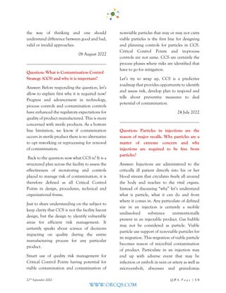 22nd
September 2022 Q & A - P a g e | 3/6
WWW.ORCQS.COM
the way of thinking and one should
understand difference between good and bad,
valid or invalid approaches.
08 August 2022
Question: What is Contamination Control
Strategy (CCS) and why it is important?
Answer: Before responding the question, let’s
allow to explain first why it is required now?
Progress and advancement in technology,
process controls and contamination controls
have enhanced the regulatory expectations for
quality of product manufactured. This is more
concerned with sterile products. As a bottom
line limitation, we know if contamination
occurs in sterile product there is no alternative
to opt reworking or reprocessing for removal
of contamination.
Back to the question now what CCS is? It is a
structured plan across the facility to assess the
effectiveness of monitoring and controls
placed to manage risk of contamination, it is
therefore defined as all Critical Control
Points in design, procedures, technical and
organizational frame.
Just to share understanding on the subject to
keep clarity that CCS is not the facility layout
design, but the design to identify vulnerable
areas for efficient risk management. It
certainly speaks about science of decisions
impacting on quality during the entire
manufacturing process for any particular
product.
Smart use of quality risk management for
Critical Control Points having potential for
viable contamination and contamination of
nonviable particles that may or may not carry
viable particles is the first line for designing
and planning controls for particles in CCS.
Critical Control Points and in-process
controls are not same. CCS are certainly the
process phases where risks are identified that
have to go for mitigation.
Let’s try to wrap up, CCS is a predictive
roadmap that provides opportunity to identify
and assess risk, develop plan to respond and
tells about preventive measures to deal
potential of contamination.
24 July 2022
Question: Particles in injections are the
reason of major recalls. Why particles are a
matter of extreme concern and why
injections are required to be free from
particles?
Answer: Injections are administered to the
critically ill patient directly into his or her
blood stream that circulates freely all around
the body and reaches to the vital organs.
Instead of discussing “why” let’s understand
what is particle, what it can do and from
where it comes in. Any particulate of defined
size in an injection is certainly a mobile
undissolved substance unintentionally
present in an injectable product. Gas bubble
may not be considered as particle. Viable
particle use support of non-viable particles for
its migration. This migration of viable particle
becomes reason of microbial contamination
of product. Particulate in an injection may
end up with adverse event that may be
infection or emboli in vein or artery as well as
micro-emboli, abscesses and granulomas
 
