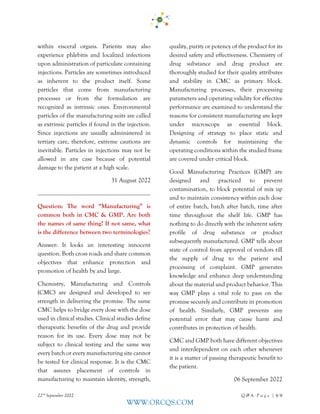 22nd
September 2022 Q & A - P a g e | 4/6
WWW.ORCQS.COM
within visceral organs. Patients may also
experience phlebitis and localized infections
upon administration of particulate containing
injections. Particles are sometimes introduced
as inherent to the product itself. Some
particles that come from manufacturing
processes or from the formulation are
recognized as intrinsic ones. Environmental
particles of the manufacturing suits are called
as extrinsic particles if found in the injection.
Since injections are usually administered in
tertiary care, therefore, extreme cautions are
inevitable. Particles in injections may not be
allowed in any case because of potential
damage to the patient at a high scale.
31 August 2022
Question: The word “Manufacturing” is
common both in CMC & GMP. Are both
the names of same thing? If not same, what
is the difference between two terminologies?
Answer: It looks an interesting innocent
question. Both cross roads and share common
objectives that enhance protection and
promotion of health by and large.
Chemistry, Manufacturing and Controls
(CMC) are designed and developed to see
strength in delivering the promise. The same
CMC helps to bridge every dose with the dose
used in clinical studies. Clinical studies define
therapeutic benefits of the drug and provide
reason for its use. Every dose may not be
subject to clinical testing and the same way
every batch or every manufacturing site cannot
be tested for clinical response. It is the CMC
that assures placement of controls in
manufacturing to maintain identity, strength,
quality, purity or potency of the product for its
desired safety and effectiveness. Chemistry of
drug substance and drug product are
thoroughly studied for their quality attributes
and stability in CMC as primary block.
Manufacturing processes, their processing
parameters and operating validity for effective
performance are examined to understand the
reasons for consistent manufacturing are kept
under microscope as essential block.
Designing of strategy to place static and
dynamic controls for maintaining the
operating conditions within the studied frame
are covered under critical block.
Good Manufacturing Practices (GMP) are
designed and practiced to prevent
contamination, to block potential of mix up
and to maintain consistency within each dose
of entire batch, batch after batch, time after
time throughout the shelf life. GMP has
nothing to do directly with the inherent safety
profile of drug substance or product
subsequently manufactured. GMP tells about
state of control from approval of vendors till
the supply of drug to the patient and
processing of complaint. GMP generates
knowledge and enhance deep understanding
about the material and product behavior. This
way GMP plays a vital role to pass on the
promise securely and contribute in promotion
of health. Similarly, GMP prevents any
potential error that may cause harm and
contributes in protection of health.
CMC and GMP both have different objectives
and interdependent on each other whenever
it is a matter of passing therapeutic benefit to
the patient.
06 September 2022
 