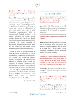 22nd
September 2022 Q & A - P a g e | 5/6
WWW.ORCQS.COM
Question: What is Continuous
Manufacturing for drug product and how do
you see it?
Answer: When any manufacturing process has
no place to stop over and is well-connected
with next steps of the process, it is a
continuous process. For example, conversion
of egg into chick without any breakage of
process, every process is well-connected to
each other within the space of time.
Continuous manufacturing (CM) in
pharmaceutical finished products is an
advance technology that pushes material
produced during each process step directly
and continuously to the next step for further
processing. All inputs, materials are
continuously fed into production line where
they are transformed and finally process
output is coming out on continuous basis.
Certainty in terms of quality will move to
higher side with the expansion of process
understanding. Placement of process analytics
and controls will remarkably enhance
efficiency in all aspects. CM has a significant
potential to enhance product quality and
confidence. By and large, it will reduce cost of
manufacturing and waste. It will also help to
maintain supply and reduce fear of shortage.
CM is now in place everywhere for upcoming
biologics and I see a rapid progress in chemical
drugs too. CM will soon contribute a lot in
shifting from import to domestic
manufacturing particularly in US.
13 September 2022
June – July 2022 on PIC/S
Question: Does PIC/S issue membership to
Pharmaceutical Companies and
Manufacturer Associations etc.?
Answer: No. PIC/S has nothing to do with
pharmaceutical companies or manufacturer
associations. It is limited to regulatory
authorities.
Question: Is PIC/S a good strategy for DRAP
Pakistan?
Answer: It is an excellent move for progress in
way to strengthen GMP inspections and
quality of drugs manufactured here. It would
be a worst trap, if blind move without
considering the strength of bond among the
chain of concerns is followed.
Question: If a facility is inspected by World
Health Organization (WHO) on behalf of
United Nations (UN) for GMP, member
countries of UN accept it as an obligation
and do not perform inspection of that site.
Answer: No. It is a wrong perception. WHO
is neither a regulatory authority nor members
are bound to.
Question: Does PIC/S tells about the PIC/S
approved facility or recalls or closure of
facility etc.
Answer: No. PIC/S approved facility is wrong
word, Don’t use it. PIC/S works in its
domain. It neither tells about the “approved”
 