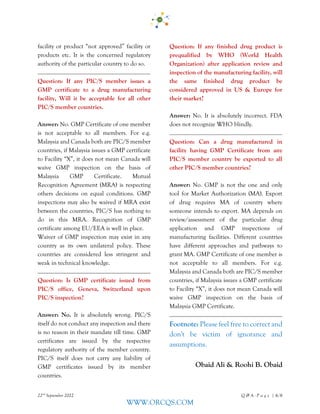 22nd
September 2022 Q & A - P a g e | 6/6
WWW.ORCQS.COM
facility or product “not approved” facility or
products etc. It is the concerned regulatory
authority of the particular country to do so.
Question: If any PIC/S member issues a
GMP certificate to a drug manufacturing
facility, Will it be acceptable for all other
PIC/S member countries.
Answer: No. GMP Certificate of one member
is not acceptable to all members. For e.g.
Malaysia and Canada both are PIC/S member
countries, if Malaysia issues a GMP certificate
to Facility “X”, it does not mean Canada will
waive GMP inspection on the basis of
Malaysia GMP Certificate. Mutual
Recognition Agreement (MRA) is respecting
others decisions on equal conditions. GMP
inspections may also be waived if MRA exist
between the countries, PIC/S has nothing to
do in this MRA. Recognition of GMP
certificate among EU/EEA is well in place.
Waiver of GMP inspection may exist in any
country as its own unilateral policy. These
countries are considered less stringent and
weak in technical knowledge.
Question: Is GMP certificate issued from
PIC/S office, Geneva, Switzerland upon
PIC/S inspection?
Answer: No. It is absolutely wrong. PIC/S
itself do not conduct any inspection and there
is no reason in their mandate till time. GMP
certificates are issued by the respective
regulatory authority of the member country.
PIC/S itself does not carry any liability of
GMP certificates issued by its member
countries.
Question: If any finished drug product is
prequalified by WHO (World Health
Organization) after application review and
inspection of the manufacturing facility, will
the same finished drug product be
considered approved in US & Europe for
their market?
Answer: No. It is absolutely incorrect. FDA
does not recognize WHO blindly.
Question: Can a drug manufactured in
facility having GMP Certificate from any
PIC/S member country be exported to all
other PIC/S member countries?
Answer: No. GMP is not the one and only
tool for Market Authorization (MA). Export
of drug requires MA of country where
someone intends to export. MA depends on
review/assessment of the particular drug
application and GMP inspections of
manufacturing facilities. Different countries
have different approaches and pathways to
grant MA. GMP Certificate of one member is
not acceptable to all members. For e.g.
Malaysia and Canada both are PIC/S member
countries, if Malaysia issues a GMP certificate
to Facility “X”, it does not mean Canada will
waive GMP inspection on the basis of
Malaysia GMP Certificate.
Footnote: Please feel free to correct and
don't be victim of ignorance and
assumptions.
Obaid Ali & Roohi B. Obaid
 