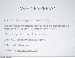 WHY EXPRESS?
•

Express is fast, lightweight, and... does nothing.

•

You only include the features that you need, and Express doesn’t
force you to use speciﬁc databases or frameworks.

•

5th most depended upon Node.js module.

•

Over 1900 Node.js modules use express.

•

173k downloads last week.

•

More info at http://expressjs.com/

Wednesday, November 6, 13

 