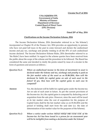 Page 1 of 6
Circular No.17 of 2016
F.No.142/8/2016-TPL
Government of India
Ministry of Finance
Department of Revenue
Central Board of Direct Taxes
(TPL Division)
***
Dated 20th of May, 2016
Clarifications on the Income Declaration Scheme, 2016
The Income Declaration Scheme, 2016 (hereinafter referred to as ‘the Scheme’)
incorporated as Chapter IX of the Finance Act, 2016 provides an opportunity to persons
who have not paid full taxes in the past to come forward and declare the undisclosed
income and pay tax, surcharge and penalty totaling in all the 45% of such undisclosed
income declared. The Income Declaration Scheme Rules, 2016 (hereinafter referred to as
‘the Rules’) have been notified. In regard to the scheme queries have been received from
the public about the scope of the scheme and the procedure to be followed. The Board has
considered the same and decided to clarify the points raised by issue of a circular in the
form of questions and answers as follows.-
Question No.1: Where an undisclosed income in the form of investment in asset is
declared under the Scheme and tax, surcharge and penalty is paid on
the fair market value of the asset as on 01.06.2016, then will the
declarant be liable for capital gains on sale of such asset in the
future? If yes, then how will the capital gains in such case be
computed?
Answer: Yes, the declarant will be liable for capital gains under the Income-tax
Act on sale of such asset in future. As per the current provisions of
the Income-tax Act, the capital gains is computed by deducting cost of
acquisition from the sale price. However, since the asset will be taxed
at its fair market value the cost of acquisition for the purpose of
Capital Gains shall be the fair market value as on 01.06.2016 and the
period of holding shall start from the said date (i.e. the date of
determination of fair market value for the purposes of the Scheme).
Question No.2: Where a notice under section 142(1)/ 143(2)/ 148/ 153A/ 153C of the
Income-tax Act has been issued to a person for an assessment year
will he be ineligible from making a declaration under the Scheme?
 