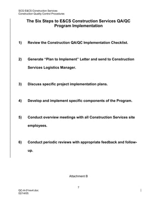 SCG E&CS Construction Services
Construction Quality Control Procedures


      The Six Steps to E&CS Construction Services QA/QC
                    Program Implementation



1)     Review the Construction QA/QC Implementation Checklist.



2)     Generate “Plan to Implement” Letter and send to Construction

       Services Logistics Manager.



3)     Discuss specific project implementation plans.



4)     Develop and implement specific components of the Program.



5)     Conduct overview meetings with all Construction Services site

       employees.



6)     Conduct periodic reviews with appropriate feedback and follow-

       up.




                                          Attachment B


                                               7
QC-A-01rev4.doc
02/14/05
 