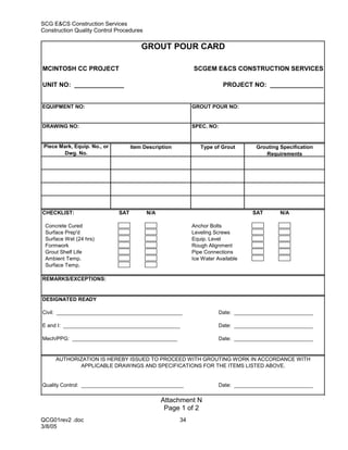 SCG E&CS Construction Services
Construction Quality Control Procedures

                                        GROUT POUR CARD

MCINTOSH CC PROJECT                                         SCGEM E&CS CONSTRUCTION SERVICES

UNIT NO: ______________                                                 PROJECT NO: _______________


EQUIPMENT NO:                                               GROUT POUR NO:


DRAWING NO:                                                 SPEC. NO:


 Piece Mark, Equip. No., or         Item Description           Type of Grout        Grouting Specification
        Dwg. No.                                                                       Requirements




CHECKLIST:                    SAT         N/A                                     SAT        N/A

 Concrete Cured                                             Anchor Bolts
 Surface Prep'd                                             Leveling Screws
 Surface Wet (24 hrs)                                       Equip. Level
 Formwork                                                   Rough Alignment
 Grout Shelf Life                                           Pipe Connections
 Ambient Temp.                                              Ice Water Available
 Surface Temp.

REMARKS/EXCEPTIONS:


DESIGNATED READY

Civil: ___________________________________________                     Date: ___________________________

E and I: ________________________________________                      Date: ___________________________

Mech/PPG: ____________________________________                         Date: ___________________________


     AUTHORIZATION IS HEREBY ISSUED TO PROCEED WITH GROUTING WORK IN ACCORDANCE WITH
            APPLICABLE DRAWINGS AND SPECIFICATIONS FOR THE ITEMS LISTED ABOVE.


Quality Control: ___________________________________                   Date: ___________________________

                                                Attachment N
                                                 Page 1 of 2
QCG01rev2 .doc                                         34
3/8/05
 