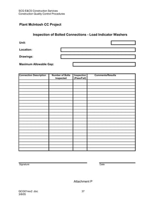SCG E&CS Construction Services
Construction Quality Control Procedures



Plant McIntosh CC Project


            Inspection of Bolted Connections - Load Indicator Washers

Unit:

Location:

Drawings:

Maximum Allowable Gap:


Connection Description     Number of Bolts   Inspection     Comments/Results
                             Inspected       (Pass/Fail)




Signature                                                      Date




                                             Attachment P


QCG01rev2 .doc                                     37
3/8/05
 