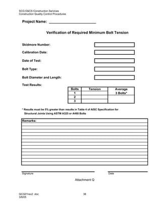 SCG E&CS Construction Services
Construction Quality Control Procedures

  Project Name: _______________________


                      Verification of Required Minimum Bolt Tension


  Skidmore Number:

  Calibration Date:

  Date of Test:

  Bolt Type:

  Bolt Diameter and Length:

  Test Results:
                                          Bolts         Tension               Average
                                           1                                  3 Bolts*
                                           2
                                           3

  * Results must be 5% greater than results in Table 4 of AISC Specification for
    Structural Joints Using ASTM A325 or A490 Bolts

  Remarks:




  Signature                                                            Date

                                            Attachment Q



QCG01rev2 .doc                                     38
3/8/05
 