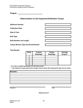 SCG E&CS Construction Services
Construction Quality Control Procedures



Project: _________________________

                 Determination of Job Inspection/Arbitration Torque


Skidmore Number:

Calibration Date:

Date of Test:

Bolt Type:

Bolt Diameter and Length:

Torque Wrench Type and Serial Number:


Test Results:
                             Bolts         Tension               Torque               Average
                                          Readings*             Readings              Torque**
                               1
                               2
                               3
                               4
                               5
* Per Table 4 of AISC Specification for Structural Joints
 ** Job inspection torque shall be the average of three values after rejecting the high and low values

Remarks:




Signature                                                             Date



                                                Attachment R



QCG01rev2 .doc                                         39
3/8/05
 
