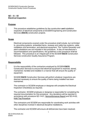 SCGEM E&CS Construction Services
Construction Quality Control Procedures




QC – G – 02
Electrical Inspection


Purpose

        This procedure establishes guidelines for the construction and installation
        inspection of electrical components at SCGEM Engineering and Construction
        Services (E&CS) construction projects.


Scope

        Electrical components covered under this procedure shall include, but not limited
        to, grounding systems, embedded items, raceway and cable tray systems, cable
        installation and termination, and electrical equipment. The Turbine Generator and
        plant substations are not included in this procedure. In lieu of manufacturer’s
        recommendations and specifications, the guidelines in this procedure shall be
        followed. This procedure is an integral part of the SCGEM E&CS Construction
        Services construction Quality Assurance Program.


Responsibility

        It is the responsibility of the contractors employed by SCGEM E&CS
        Construction Services to ensure that electrical equipment is received, stored,
        maintained, handled and installed in a manner that will ensure the quality of
        equipment.

        SCGEM E&CS Construction Services will perform whatever inspections are
        deemed necessary to ensure the quality of items being installed has been
        maintained.

        The contractor or SCGEM employee or designee will complete the Electrical
        Inspection Checklist(s) as required.

        The contractor, SCGEM employee or designee is responsible for completing the
        required documentation for this procedure. Any deviations will be reported in
        accordance with procedure QC- H-01, Nonconformance Report and QC-H-02,
        Hold Tag Procedure.

        The contractors and SCGEM are responsible for coordinating work activities with
        other disciplines involved in electrical discipline installations.

        The contractor and SCGEM will ensure all deficiencies have been resolved.
                                                  1
QC-G-02rev2web.doc
8/9/04
 