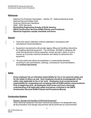 SCGEM E&CS Construction Services
Construction Quality Control Procedures




References

       National Fire Protection Association – Section 70 – National Electrical Code
       National Electrical Safety Code
       American Electricians Handbook
       ANSI , IEEE Standards
       Illuminating Engineering Society of North America
       E&CS Construction Services EH&S Policies and Procedures
       Electrical inspection sample checklists and forms


General

       •   Tools that require calibration shall be calibrated in accordance with
           manufacturer recommendations.

       •   Equipment manufacturers will provide rigging, lifting and handling instructions
           for installing electrical equipment. The contractor, SCGEM or designee will
           verify that equipment is being supported, moved and set in place in such a
           manner as to provide maximum protection and safety for personnel and
           equipment.

       •    All work performed will be accomplished in a workmanlike standard,
           according to site specifications, drawings, manufacturer recommendations
           and contract documents.



Safety

       Every employee has an individual responsibility for his or her personal safety and
       for the safety of others as well. Each employee should be knowledgeable of the
       safety rules applicable to his or her work. Employees must accept personal
       responsibility for cooperating and complying with all EH&S policies and procedures.
       Prior to beginning work, all employees shall review and have a thorough
       understanding of all applicable safety procedures contained in the E&CS
       Construction Services EH&S Policies and Procedures Manual.


Construction Systems

       Receipt, Storage and Handling of Electrical Equipment
       When electrical equipment has been received and placed in its designated area,
       all documentation and storage requirements will be performed as recommended

                                                  2
QC-G-02rev2web.doc
8/9/04
 