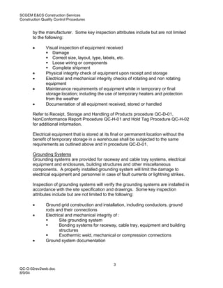 SCGEM E&CS Construction Services
Construction Quality Control Procedures


       by the manufacturer. Some key inspection attributes include but are not limited
       to the following:

       •       Visual inspection of equipment received
                   Damage
                   Correct size, layout, type, labels, etc.
                   Loose wiring or components
                   Complete shipment
       •       Physical integrity check of equipment upon receipt and storage
       •       Electrical and mechanical integrity checks of rotating and non rotating
               equipment
       •       Maintenance requirements of equipment while in temporary or final
               storage location; including the use of temporary heaters and protection
               from the weather
       •       Documentation of all equipment received, stored or handled

       Refer to Receipt, Storage and Handling of Products procedure QC-D-01,
       NonConformance Report Procedure QC-H-01 and Hold Tag Procedure QC-H-02
       for additional information.

       Electrical equipment that is stored at its final or permanent location without the
       benefit of temporary storage in a warehouse shall be subjected to the same
       requirements as outlined above and in procedure QC-D-01.

       Grounding Systems
       Grounding systems are provided for raceway and cable tray systems, electrical
       equipment and enclosures, building structures and other miscellaneous
       components. A properly installed grounding system will limit the damage to
       electrical equipment and personnel in case of fault currents or lightning strikes.

       Inspection of grounding systems will verify the grounding systems are installed in
       accordance with the site specification and drawings. Some key inspection
       attributes include but are not limited to the following:

       •       Ground grid construction and installation, including conductors, ground
               rods and their connections
       •       Electrical and mechanical integrity of :
                      Site grounding system
                      Bonding systems for raceway, cable tray, equipment and building
                      structures
                      Exothermic weld, mechanical or compression connections
       •       Ground system documentation




                                                  3
QC-G-02rev2web.doc
8/9/04
 