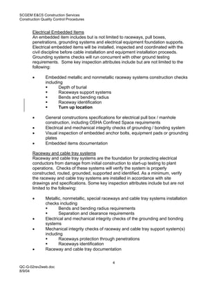 SCGEM E&CS Construction Services
Construction Quality Control Procedures


       Electrical Embedded Items
       An embedded item includes but is not limited to raceways, pull boxes,
       penetrations, grounding systems and electrical equipment foundation supports.
       Electrical embedded items will be installed, inspected and coordinated with the
       civil discipline before cable installation and equipment installation proceeds.
       Grounding systems checks will run concurrent with other ground testing
       requirements. Some key inspection attributes include but are not limited to the
       following:

       •       Embedded metallic and nonmetallic raceway systems construction checks
               including
                      Depth of burial
                      Raceways support systems
                      Bends and bending radius
                      Raceway identification
                      Turn up location

       •       General constructions specifications for electrical pull box / manhole
               construction, including OSHA Confined Space requirements
       •       Electrical and mechanical integrity checks of grounding / bonding system
       •       Visual inspection of embedded anchor bolts, equipment pads or grounding
               plates
       •       Embedded items documentation

       Raceway and cable tray systems
       Raceway and cable tray systems are the foundation for protecting electrical
       conductors from damage from initial construction to start-up testing to plant
       operations. Checks of these systems will verify the system is properly
       constructed, routed, grounded, supported and identified. As a minimum, verify
       the raceway and cable tray systems are installed in accordance with site
       drawings and specifications. Some key inspection attributes include but are not
       limited to the following:

       •       Metallic, nonmetallic, special raceways and cable tray systems installation
               checks including
                      Bends and bending radius requirements
                      Separation and clearance requirements
       •       Electrical and mechanical integrity checks of the grounding and bonding
               systems
       •       Mechanical integrity checks of raceway and cable tray support system(s)
               including
                      Raceways protection through penetrations
                      Raceways identification
       •       Raceway and cable tray documentation


                                                  4
QC-G-02rev2web.doc
8/9/04
 