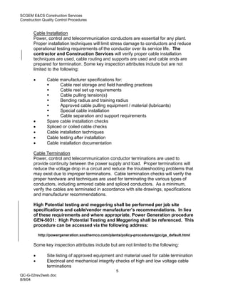 SCGEM E&CS Construction Services
Construction Quality Control Procedures


       Cable Installation
       Power, control and telecommunication conductors are essential for any plant.
       Proper installation techniques will limit stress damage to conductors and reduce
       operational testing requirements of the conductor over its service life. The
       contractor and Construction Services will verify proper cable installation
       techniques are used, cable routing and supports are used and cable ends are
       prepared for termination. Some key inspection attributes include but are not
       limited to the following:

       •       Cable manufacturer specifications for:
                      Cable reel storage and field handling practices
                      Cable reel set up requirements
                      Cable pulling tension(s)
                      Bending radius and training radius
                      Approved cable pulling equipment / material (lubricants)
                      Special cable installation
                      Cable separation and support requirements
       •       Spare cable installation checks
       •       Spliced or coiled cable checks
       •       Cable installation techniques
       •       Cable testing after installation
       •       Cable installation documentation

       Cable Termination
       Power, control and telecommunication conductor terminations are used to
       provide continuity between the power supply and load. Proper terminations will
       reduce the voltage drop in a circuit and reduce the troubleshooting problems that
       may exist due to improper terminations. Cable termination checks will verify the
       proper hardware and techniques are used for terminating the various types of
       conductors, including armored cable and spliced conductors. As a minimum,
       verify the cables are terminated in accordance with site drawings, specifications
       and manufacturer recommendations.

       High Potential testing and meggering shall be performed per job site
       specifications and cable/vendor manufacturer’s recommendations. In lieu
       of these requirements and where appropriate, Power Generation procedure
       GEN-5031: High Potential Testing and Meggering shall be referenced. This
       procedure can be accessed via the following address:

           http://powergeneration.southernco.com/plants/policy-procedures/gpc/ga_default.html

       Some key inspection attributes include but are not limited to the following:

       •       Site listing of approved equipment and material used for cable termination
       •       Electrical and mechanical integrity checks of high and low voltage cable
               terminations
                                                     5
QC-G-02rev2web.doc
8/9/04
 
