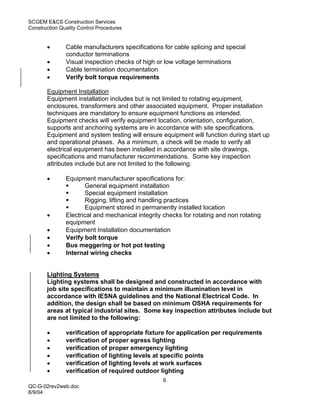 SCGEM E&CS Construction Services
Construction Quality Control Procedures


       •       Cable manufacturers specifications for cable splicing and special
               conductor terminations
       •       Visual inspection checks of high or low voltage terminations
       •       Cable termination documentation
       •       Verify bolt torque requirements

       Equipment Installation
       Equipment installation includes but is not limited to rotating equipment,
       enclosures, transformers and other associated equipment. Proper installation
       techniques are mandatory to ensure equipment functions as intended.
       Equipment checks will verify equipment location, orientation, configuration,
       supports and anchoring systems are in accordance with site specifications.
       Equipment and system testing will ensure equipment will function during start up
       and operational phases. As a minimum, a check will be made to verify all
       electrical equipment has been installed in accordance with site drawings,
       specifications and manufacturer recommendations. Some key inspection
       attributes include but are not limited to the following:

       •       Equipment manufacturer specifications for:
                      General equipment installation
                      Special equipment installation
                      Rigging, lifting and handling practices
                      Equipment stored in permanently installed location
       •       Electrical and mechanical integrity checks for rotating and non rotating
               equipment
       •       Equipment Installation documentation
       •       Verify bolt torque
       •       Bus meggering or hot pot testing
       •       Internal wiring checks


       Lighting Systems
       Lighting systems shall be designed and constructed in accordance with
       job site specifications to maintain a minimum illumination level in
       accordance with IESNA guidelines and the National Electrical Code. In
       addition, the design shall be based on minimum OSHA requirements for
       areas at typical industrial sites. Some key inspection attributes include but
       are not limited to the following:

       •       verification of appropriate fixture for application per requirements
       •       verification of proper egress lighting
       •       verification of proper emergency lighting
       •       verification of lighting levels at specific points
       •       verification of lighting levels at work surfaces
       •       verification of required outdoor lighting
                                                  6
QC-G-02rev2web.doc
8/9/04
 