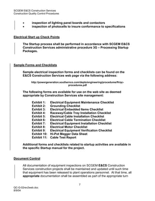 SCGEM E&CS Construction Services
Construction Quality Control Procedures


       •       inspection of lighting panel boards and contactors
       •       inspection of photocells to insure conformance to specifications


Electrical Start up Check Points

       The Startup process shall be performed in accordance with SCGEM E&CS
       Construction Services administrative procedure 3G – Processing Startup
       Packages.



Sample Forms and Checklists

       Sample electrical inspection forms and checklists can be found on the
       E&CS Construction Services web page via the following address:

               http://powergeneration.southernco.com/depts/engineering/procedures/fh/qc-
                                             procedures.pdf

       The following forms are available for use on the web site as deemed
       appropriate by Construction Services site management:

               Exhibit 1:      Electrical Equipment Maintenance Checklist
               Exhibit 2:      Grounding Checklist
               Exhibit 3:      Electrical Embedded Items Checklist
               Exhibit 4:      Raceway/Cable Tray Installation Checklist
               Exhibit 5:      Electrical Cable Installation Checklist
               Exhibit 6:      Electrical Cable Termination Checklist
               Exhibit 7:      Electrical Equipment Installation Checklist
               Exhibit 8:      Electrical Motor Checklist
               Exhibit 9:      Electrical Equipment Verification Checklist
               Exhibit 10:     Hi-Pot Megger Data Sheet
               Exhibit 11:     Cable Test Report

       Additional forms and checklists related to startup activities are available in
       the specific Startup manual for the project.


Document Control

       All documentation of equipment inspections on SCGEM E&CS Construction
       Services construction projects shall be maintained and updated until such time
       that equipment has been released to plant operations personnel. At that time, all
       appropriate documentation shall be assembled as part of the appropriate turn

                                                    7
QC-G-02rev2web.doc
8/9/04
 