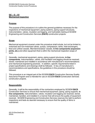 SCGEM E&CS Construction Services
Construction Quality Control Procedures




QC – G – 03
Mechanical Inspection


Purpose

The purpose of this procedure is to outline the general guidelines necessary for the
inspections of mechanical equipment, piping systems, piping support structures,
instrumentation, valves, insulation and lagging, and hydrostatic testing at SCGEM
Engineering and Construction Services (E&CS) construction projects.


Scope

Mechanical equipment covered under this procedure shall include, but not be limited to,
motorized and non-motorized valves, pumps, compressors, tanks, heat exchangers,
fired and unfired vessels, filter/demineralizer vessels, in line components (expansion
joints, etc.) and other equipment that is within the mechanical inspection scope of
work.

Generally, mechanical equipment, piping, piping support structures, in line
components, instrumentation, valves, and insulation and lagging should be received,
stored, maintained and installed in accordance with manufacturer’s recommendations
and mechanical engineering practices. In addition, specific requirements listed in
project specifications and drawings shall be followed. In lieu of manufacturer’s
recommendations and specifications, the guidelines in this procedure should be
followed.

This procedure is an integral part of the SCGEM E&CS Construction Services Quality
Assurance Program and is intended for use on SCGEM E&CS Construction Services
construction projects.


Responsibility

Generally, it will be the responsibility of the contractors employed by SCGEM E&CS
Construction Services to ensure that mechanical equipment, piping, piping supports, in
line components, instrumentation, valves, insulation and lagging are received, stored,
maintained, handled, and installed in a manner that will ensure the quality of equipment
received. SCGEM Engineering and Construction Services reserves the right to perform
inspections and tests as deemed necessary to ensure that the quality of items is
maintained.




QC-G-03rev2web.doc                         1
8/9/04
 