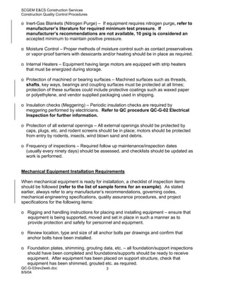 SCGEM E&CS Construction Services
Construction Quality Control Procedures

o Inert-Gas Blankets (Nitrogen Purge) – If equipment requires nitrogen purge, refer to
  manufacturer’s literature for required minimum test pressure. If
  manufacturer’s recommendations are not available, 10 psig is considered an
  accepted minimum to maintain positive pressure.

o Moisture Control – Proper methods of moisture control such as contact preservatives
  or vapor-proof barriers with dessicants and/or heating should be in place as required.

o Internal Heaters – Equipment having large motors are equipped with strip heaters
  that must be energized during storage.

o Protection of machined or bearing surfaces – Machined surfaces such as threads,
  shafts, key ways, bearings and coupling surfaces must be protected at all times;
  protection of these surfaces could include protective coatings such as waxed paper
  or polyethylene, and vendor supplied packaging used in shipping.

o Insulation checks (Meggering) – Periodic insulation checks are required by
  meggering performed by electricians. Refer to QC procedure QC-G-02 Electrical
  Inspection for further information.

o Protection of all external openings – All external openings should be protected by
  caps, plugs, etc. and rodent screens should be in place; motors should be protected
  from entry by rodents, insects, wind blown sand and debris.

o Frequency of inspections – Required follow up maintenance/inspection dates
  (usually every ninety days) should be assessed, and checklists should be updated as
  work is performed.


Mechanical Equipment Installation Requirements

When mechanical equipment is ready for installation, a checklist of inspection items
should be followed (refer to the list of sample forms for an example). As stated
earlier, always refer to any manufacturer’s recommendations, governing codes,
mechanical engineering specifications, quality assurance procedures, and project
specifications for the following items:

o Rigging and handling instructions for placing and installing equipment – ensure that
  equipment is being supported, moved and set in place in such a manner as to
  provide protection and safety for personnel and equipment.

o Review location, type and size of all anchor bolts per drawings and confirm that
  anchor bolts have been installed.

o Foundation plates, shimming, grouting data, etc. – all foundation/support inspections
  should have been completed and foundations/supports should be ready to receive
  equipment. After equipment has been placed on support structure, check that
  equipment has been shimmed, grouted etc. as required.
QC-G-03rev2web.doc                         3
8/9/04
 