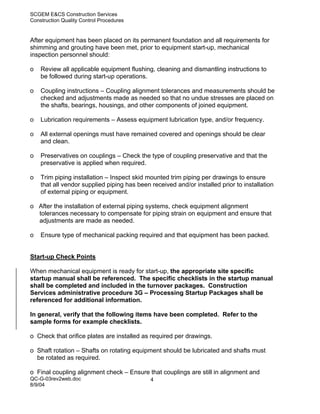 SCGEM E&CS Construction Services
Construction Quality Control Procedures


After equipment has been placed on its permanent foundation and all requirements for
shimming and grouting have been met, prior to equipment start-up, mechanical
inspection personnel should:

o   Review all applicable equipment flushing, cleaning and dismantling instructions to
    be followed during start-up operations.

o   Coupling instructions – Coupling alignment tolerances and measurements should be
    checked and adjustments made as needed so that no undue stresses are placed on
    the shafts, bearings, housings, and other components of joined equipment.

o   Lubrication requirements – Assess equipment lubrication type, and/or frequency.

o   All external openings must have remained covered and openings should be clear
    and clean.

o   Preservatives on couplings – Check the type of coupling preservative and that the
    preservative is applied when required.

o   Trim piping installation – Inspect skid mounted trim piping per drawings to ensure
    that all vendor supplied piping has been received and/or installed prior to installation
    of external piping or equipment.

o After the installation of external piping systems, check equipment alignment
  tolerances necessary to compensate for piping strain on equipment and ensure that
  adjustments are made as needed.

o   Ensure type of mechanical packing required and that equipment has been packed.


Start-up Check Points

When mechanical equipment is ready for start-up, the appropriate site specific
startup manual shall be referenced. The specific checklists in the startup manual
shall be completed and included in the turnover packages. Construction
Services administrative procedure 3G – Processing Startup Packages shall be
referenced for additional information.

In general, verify that the following items have been completed. Refer to the
sample forms for example checklists.

o Check that orifice plates are installed as required per drawings.

o Shaft rotation – Shafts on rotating equipment should be lubricated and shafts must
  be rotated as required.

o Final coupling alignment check – Ensure that couplings are still in alignment and
QC-G-03rev2web.doc                           4
8/9/04
 