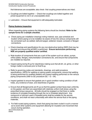 SCGEM E&CS Construction Services
Construction Quality Control Procedures

  that tolerances are acceptable; also check that coupling preservatives are intact.

o Couplings are bolted together – Check that couplings are bolted together and
  joined equipment is not in an unacceptable strain.

o Lubrication – Ensure that equipment is still adequately lubricated.


Piping Systems Inspection

When inspecting piping systems the following items should be checked: Refer to the
sample forms for a sample checklist.

o Check piping per installation drawings noting material, size, pipe schedule and
  location where piping is to be installed; be aware of how the various components will
  be connected such as welded, bell-and-spigot, soldered, brazed, screwed or flanged
  connections.

o Check drawings and specifications for any non-destructive testing (NDE) that may be
  required and ensure that all NDE is performed. Ensure technicians performing
  NDE are properly qualified and/or certified.

o Note location of components that are a part of the system such as valves, pumps,
  orifice plates, flanges, instrumentation connections etc. and ensure that components
  are installed as required.

o Inspect piping during fit-up for cleanliness making sure that all dirt, oil, grime, or other
  foreign matter is removed prior to final fit-up.

o Refer to governing codes and standards, drawings, and weld procedure
  specifications, (WPS) for welding on piping system components; ensure that welding
  is being performed by qualified welders and inspect welding performed on the various
  piping components (refer to QC procedure QC – G – 04).

o Inspect gaskets to ensure that gaskets are in good condition noting condition of bolt
  holes, any evidence of wear, and cleanliness of gasket.

o Ensure that all flanged joints are fit up so that the gasket contact faces bear uniformly
  on the gasket, and then are assembled with relatively uniform bolt stress using the
  prescribed torque sequence. All bolts should be engaged so that there is visible
  evidence of complete threading through the nut or threaded attachment. Any
  compound or lubricant used in threaded joints shall be suitable for the service
  conditions, and shall not react unfavorably with either the service fluid or the piping
  materials.

o For field routed piping systems, check that piping has been routed in such a manner
  as to avoid other systems and equipment allowing for insulation and movement that
  occurs during operation.
QC-G-03rev2web.doc                            5
8/9/04
 