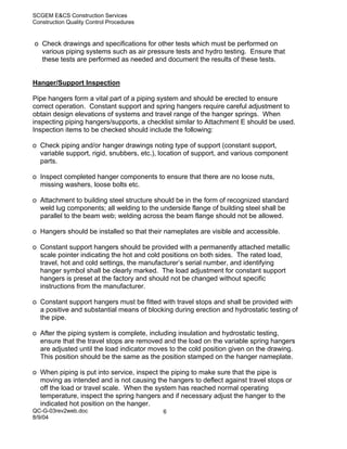 SCGEM E&CS Construction Services
Construction Quality Control Procedures


o Check drawings and specifications for other tests which must be performed on
  various piping systems such as air pressure tests and hydro testing. Ensure that
  these tests are performed as needed and document the results of these tests.


Hanger/Support Inspection

Pipe hangers form a vital part of a piping system and should be erected to ensure
correct operation. Constant support and spring hangers require careful adjustment to
obtain design elevations of systems and travel range of the hanger springs. When
inspecting piping hangers/supports, a checklist similar to Attachment E should be used.
Inspection items to be checked should include the following:

o Check piping and/or hanger drawings noting type of support (constant support,
  variable support, rigid, snubbers, etc.), location of support, and various component
  parts.

o Inspect completed hanger components to ensure that there are no loose nuts,
  missing washers, loose bolts etc.

o Attachment to building steel structure should be in the form of recognized standard
  weld lug components; all welding to the underside flange of building steel shall be
  parallel to the beam web; welding across the beam flange should not be allowed.

o Hangers should be installed so that their nameplates are visible and accessible.

o Constant support hangers should be provided with a permanently attached metallic
  scale pointer indicating the hot and cold positions on both sides. The rated load,
  travel, hot and cold settings, the manufacturer’s serial number, and identifying
  hanger symbol shall be clearly marked. The load adjustment for constant support
  hangers is preset at the factory and should not be changed without specific
  instructions from the manufacturer.

o Constant support hangers must be fitted with travel stops and shall be provided with
  a positive and substantial means of blocking during erection and hydrostatic testing of
  the pipe.

o After the piping system is complete, including insulation and hydrostatic testing,
  ensure that the travel stops are removed and the load on the variable spring hangers
  are adjusted until the load indicator moves to the cold position given on the drawing.
  This position should be the same as the position stamped on the hanger nameplate.

o When piping is put into service, inspect the piping to make sure that the pipe is
  moving as intended and is not causing the hangers to deflect against travel stops or
  off the load or travel scale. When the system has reached normal operating
  temperature, inspect the spring hangers and if necessary adjust the hanger to the
  indicated hot position on the hanger.
QC-G-03rev2web.doc                          6
8/9/04
 