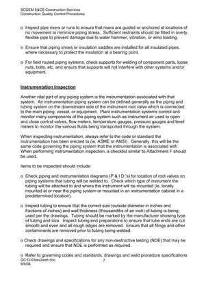 SCGEM E&CS Construction Services
Construction Quality Control Procedures


o Inspect pipe risers or runs to ensure that risers are guided or anchored at locations of
  no movement to minimize piping stress. Sufficient restraints should be fitted in overly
  flexible pipe to prevent damage due to water hammer, vibration, or wind loading.

o Ensure that piping shoes or insulation saddles are installed for all insulated pipes
  where necessary to protect the insulation at a bearing point.

o For field routed piping systems, check supports for welding of component parts, loose
  nuts, bolts, etc. and ensure that supports will not interfere with other systems and/or
  equipment.


Instrumentation Inspection

Another vital part of any piping system is the instrumentation associated with that
system. An instrumentation piping system can be defined generally as the piping and
tubing system on the downstream side of the instrument root valve which is connected
to the main piping, vessel, or equipment. Plant instrumentation systems control and
monitor many components of the piping system such as instrument air used to open
and close control valves, flow meters, temperature gauges, pressure gauges and level
meters to monitor the various fluids being transported through the system.

When inspecting instrumentation, always refer to the code or standard the
instrumentation has been erected to (ie. ASME or ANSI). Generally, this will be the
same code governing the piping system that the instrumentation is associated with.
When performing instrumentation inspection, a checklist similar to Attachment F should
be used.

Items to be inspected should include:

o Check piping and instrumentation diagrams (P & I D ‘s) for location of root valves on
  piping systems that tubing will be welded to. Check which type of instrument the
  tubing will be attached to and where the instrument will be mounted (ie. locally
  mounted at or near the piping system or mounted in an instrumentation cabinet in a
  predetermined location).

o Inspect tubing to ensure that the correct size (outside diameter in inches and
  fractions of inches) and wall thickness (thousandths of an inch) of tubing is being
  used per the drawings. Tubing should be marked by the manufacturer showing type
  of tubing and size. Inspect tubing end preparations to ensure that tube ends are cut
  smooth and even and all rough edges are removed. Ensure that all filings and other
  contaminants are removed prior to tubing being welded.

o Check drawings and specifications for any non-destructive testing (NDE) that may be
  required and ensure that NDE is performed as required.

o Refer to governing codes and standards, drawings and weld procedure specifications
QC-G-03rev2web.doc                          7
8/9/04
 