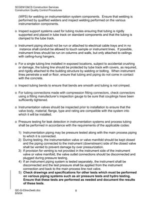 SCGEM E&CS Construction Services
Construction Quality Control Procedures

  (WPS) for welding on instrumentation system components. Ensure that welding is
  performed by qualified welders and inspect welding performed on the various
  instrumentation components.

o Inspect support systems used for tubing routes ensuring that tubing is rigidly
  supported and placed in tube track on standard components and that the tubing is
  clamped to the tube track.

o Instrument piping should not be run or attached to electrical cable trays and in no
   instance shall conduit be allowed to touch sample or instrument lines. If possible,
  instrument lines should be run on columns and walls, but only attached to ceilings
  with ceiling-hung hangers.

o For a single tubing line installed in exposed locations, subject to accidental crushing
  or damage, the tubing line should be protected by tube track with covers, as required,
  and rigidly attached to the building structure by welding or bolting. When instrument
  lines penetrate a wall or floor, ensure that tubing and piping do not come in contact
  with the concrete.

o Inspect tubing bends to ensure that bends are smooth and tubing is not crimped.

o For tubing connections made with compression fitting connectors, check connectors
  using a fitting manufacturer’s inspection gauge to be sure that couplings have been
  sufficiently tightened.

o Instrumentation valves should be inspected prior to installation to ensure that the
  valve body, material, flange, type and rating are compatible with the system into
  which it will be installed.

o Pressure testing for leak detection in instrumentation systems and process tubing
  shall be performed in accordance with the requirements of the applicable codes:

  1) Instrumentation piping may be pressure tested along with the main process piping
     to which it is connected.
  2) During testing, the instrumentation valve or valve manifold should be kept closed
     and the piping connected to the instrument (downstream) side of the closed valve
     shall be vented to prevent damage by over pressurization.
  3) If provision for venting is not provided in the instrument side of the instrument
     valve or valve manifold, the valve outlet connections should be disconnected and
     plugged during pressure testing.
  4) If an instrument piping system is tested separately, the instrument shall be
     disconnected and the test pressure shall be applied from the instrument
     connection and back to the main process line root valve.
  5) Check drawings and specifications for other tests which must be performed
     on various piping systems such as air pressure tests and hydro testing.
     Ensure that these tests are performed as needed and document the results
     of these tests.

QC-G-03rev2web.doc                          8
8/9/04
 