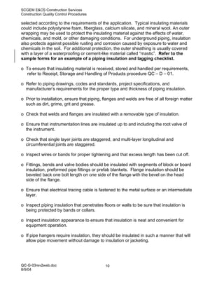 SCGEM E&CS Construction Services
Construction Quality Control Procedures

selected according to the requirements of the application. Typical insulating materials
could include polystyrene foam, fiberglass, calcium silicate, and mineral wool. An outer
wrapping may be used to protect the insulating material against the effects of water,
chemicals, and mold, or other damaging conditions. For underground piping, insulation
also protects against possible rusting and corrosion caused by exposure to water and
chemicals in the soil. For additional protection, the outer sheathing is usually covered
with a layer of a waterproofing or cement-like material called “mastic”. Refer to the
sample forms for an example of a piping insulation and lagging checklist.

o To ensure that insulating material is received, stored and handled per requirements,
  refer to Receipt, Storage and Handling of Products procedure QC – D – 01.

o Refer to piping drawings, codes and standards, project specifications, and
  manufacturer’s requirements for the proper type and thickness of piping insulation.

o Prior to installation, ensure that piping, flanges and welds are free of all foreign matter
  such as dirt, grime, grit and grease.

o Check that welds and flanges are insulated with a removable type of insulation.

o Ensure that instrumentation lines are insulated up to and including the root valve of
  the instrument.

o Check that single layer joints are staggered, and multi-layer longitudinal and
  circumferential joints are staggered.

o Inspect wires or bands for proper tightening and that excess length has been cut off.

o Fittings, bends and valve bodies should be insulated with segments of block or board
  insulation, preformed pipe fittings or prefab blankets. Flange insulation should be
  beveled back one bolt length on one side of the flange with the bevel on the head
  side of the flange.

o Ensure that electrical tracing cable is fastened to the metal surface or an intermediate
  layer.

o Inspect piping insulation that penetrates floors or walls to be sure that insulation is
  being protected by bands or collars.

o Inspect insulation appearance to ensure that insulation is neat and convenient for
  equipment operation.

o If pipe hangers require insulation, they should be insulated in such a manner that will
  allow pipe movement without damage to insulation or jacketing.




QC-G-03rev2web.doc                           10
8/9/04
 