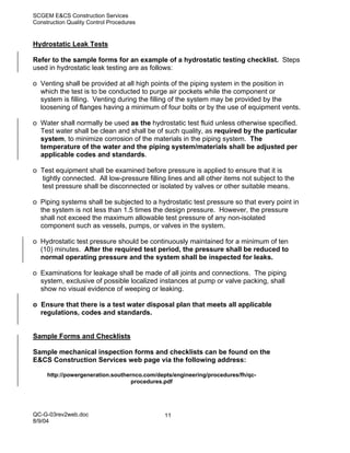 SCGEM E&CS Construction Services
Construction Quality Control Procedures


Hydrostatic Leak Tests

Refer to the sample forms for an example of a hydrostatic testing checklist. Steps
used in hydrostatic leak testing are as follows:

o Venting shall be provided at all high points of the piping system in the position in
  which the test is to be conducted to purge air pockets while the component or
  system is filling. Venting during the filling of the system may be provided by the
  loosening of flanges having a minimum of four bolts or by the use of equipment vents.

o Water shall normally be used as the hydrostatic test fluid unless otherwise specified.
  Test water shall be clean and shall be of such quality, as required by the particular
  system, to minimize corrosion of the materials in the piping system. The
  temperature of the water and the piping system/materials shall be adjusted per
  applicable codes and standards.

o Test equipment shall be examined before pressure is applied to ensure that it is
  tightly connected. All low-pressure filling lines and all other items not subject to the
  test pressure shall be disconnected or isolated by valves or other suitable means.

o Piping systems shall be subjected to a hydrostatic test pressure so that every point in
  the system is not less than 1.5 times the design pressure. However, the pressure
  shall not exceed the maximum allowable test pressure of any non-isolated
  component such as vessels, pumps, or valves in the system.

o Hydrostatic test pressure should be continuously maintained for a minimum of ten
  (10) minutes. After the required test period, the pressure shall be reduced to
  normal operating pressure and the system shall be inspected for leaks.

o Examinations for leakage shall be made of all joints and connections. The piping
  system, exclusive of possible localized instances at pump or valve packing, shall
  show no visual evidence of weeping or leaking.

o Ensure that there is a test water disposal plan that meets all applicable
  regulations, codes and standards.


Sample Forms and Checklists

Sample mechanical inspection forms and checklists can be found on the
E&CS Construction Services web page via the following address:

     http://powergeneration.southernco.com/depts/engineering/procedures/fh/qc-
                                   procedures.pdf




QC-G-03rev2web.doc                            11
8/9/04
 