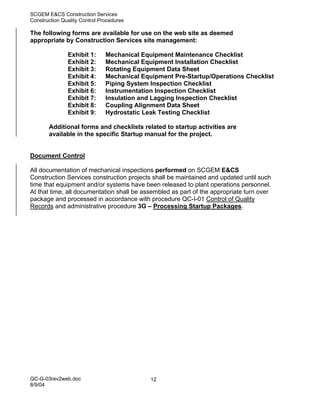 SCGEM E&CS Construction Services
Construction Quality Control Procedures

The following forms are available for use on the web site as deemed
appropriate by Construction Services site management:

               Exhibit 1:      Mechanical Equipment Maintenance Checklist
               Exhibit 2:      Mechanical Equipment Installation Checklist
               Exhibit 3:      Rotating Equipment Data Sheet
               Exhibit 4:      Mechanical Equipment Pre-Startup/Operations Checklist
               Exhibit 5:      Piping System Inspection Checklist
               Exhibit 6:      Instrumentation Inspection Checklist
               Exhibit 7:      Insulation and Lagging Inspection Checklist
               Exhibit 8:      Coupling Alignment Data Sheet
               Exhibit 9:      Hydrostatic Leak Testing Checklist

       Additional forms and checklists related to startup activities are
       available in the specific Startup manual for the project.


Document Control

All documentation of mechanical inspections performed on SCGEM E&CS
Construction Services construction projects shall be maintained and updated until such
time that equipment and/or systems have been released to plant operations personnel.
At that time, all documentation shall be assembled as part of the appropriate turn over
package and processed in accordance with procedure QC-I-01 Control of Quality
Records and administrative procedure 3G – Processing Startup Packages.




QC-G-03rev2web.doc                           12
8/9/04
 