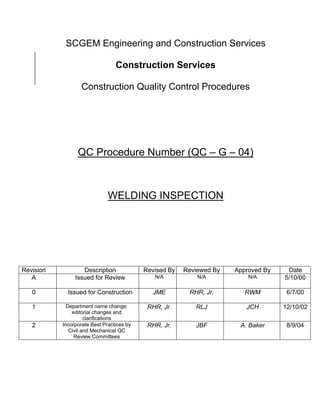 SCGEM Engineering and Construction Services

                                 Construction Services

                   Construction Quality Control Procedures




                 QC Procedure Number (QC – G – 04)



                              WELDING INSPECTION




Revision           Description             Revised By   Reviewed By   Approved By    Date
   A            Issued for Review             N/A           N/A           N/A       5/10/00

   0         Issued for Construction          JME        RHR, Jr.        RWM         6/7/00

   1         Department name change;        RHR, Jr.       RLJ           JCH        12/10/02
               editorial changes and
                     clarifications
   2       Incorporate Best Practices by    RHR, Jr.       JBF         A. Baker      8/9/04
              Civil and Mechanical QC
                Review Committees
 