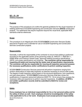 SCGEM E&CS Construction Services
Construction Quality Control Procedures




QC – G – 04
Welding Inspection


Purpose

The purpose of this procedure is to outline the general guidelines for the visual inspection of
welding performed at SCGEM Engineering and Construction Services (E&CS) construction
projects. For weldments that require inspection beyond the visual level, applicable NDE
standards shall be referenced.


Scope

This procedure is an integral part of the SCGEM E&CS Construction Services Quality
Assurance Program and is intended for use on SCGEM Engineering and Construction
Services construction projects.


Responsibility

Generally, it will be the responsibility of the contractor to ensure that welding is performed
according to the applicable section of the governing codes (ie. AWS D1.1, ANSI B31.1,
ASME Boiler and Pressure Vessel Code), approved welding procedure specifications
(WPS), and project specifications and drawings. The contractor will be responsible for
inspecting all welds and insuring that the welds meet all specification requirements.
The contractor will also be responsible for insuring all inspection personnel possess
the necessary qualifications and/or certifications to perform welding inspection.

SCGEM E&CS Construction Services personnel will perform inspections ranging from
random observations to total weld inspection as deemed necessary to ensure weld quality.
The degree of weld inspection will be based on the structural significance, prior experience,
and past observations. SCGEM E&CS Construction Services shall also review the
qualifications of inspection personnel (reference ASNT-TC -1A) to ensure they possess the
necessary skills and experience to perform required inspections. In addition, all WPS’s
and welder qualification records shall be submitted to E&CS for review and
acceptance.


Safety

Every employee has an individual responsibility for his or her personal safety and for
the safety of others as well. Each employee should be knowledgeable of the safety
rules applicable to his or her work. Employees must accept personal responsibility
QC-G-04rev2web.doc                             1
8/9/04
 