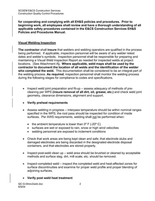 SCGEM E&CS Construction Services
Construction Quality Control Procedures


for cooperating and complying with all EH&S policies and procedures. Prior to
beginning work, all employees shall review and have a thorough understanding of all
applicable safety procedures contained in the E&CS Construction Services EH&S
Policies and Procedures Manual.


Visual Welding Inspection

The contractor shall insure that welders and welding operators are qualified in the process
being performed. If applicable, inspection personnel will be aware of any welder retest
dates and welder’s symbols. Inspection personnel shall be responsible for preparing and
maintaining a Visual Weld Inspection Report as needed for inspected welds at project
locations. (See Attachment A). Where applicable, weld maps shall be used by the
contractor to document the location of all welds and the identification of the welder
who completed the weld. This documentation shall be considered to be an integral part of
the welding process. As required, inspection personnel shall monitor the welding process
during the following stages for compliance to codes and specifications.


   •   Inspect weld joint preparation and fit-up – assess adequacy of methods of pre-
       cleaning per WPS (insure removal of all dirt, oil, grease, etc.) and check weld joint
       geometry, clearance dimensions, alignment and support.

   •   Verify preheat requirements

   •   Assess welding in progress – interpass temperature should be within nominal ranges
       specified in the WPS; the root pass should be inspected for condition of inside
       surfaces. Per AWS requirements, welding shall not be performed when:

       •   the ambient temperature is lower than 0º F (-20º C)
       •   surfaces are wet or exposed to rain, snow or high wind velocities
       •   welding personnel are exposed to inclement conditions

   •   Check that work areas are being kept clean and safe; that electrode stubs and
       damaged electrodes are being discarded in the designated electrode disposal
       containers, and that electrodes are stored properly.

   •   Inspect post-weld clean up – weld area should be brushed or cleaned by acceptable
       methods and surface slag, dirt, mill scale, etc. should be removed.

   •   Inspect completed weld – inspect the completed weld and heat-affected zones for
       surface discontinuities and examine for proper weld profile and proper blending of
       adjoining surfaces.

   •   Verify post weld heat treatment
QC-G-04rev2web.doc                            2
8/9/04
 