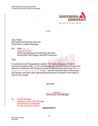 SCG E&CS Construction Services
Construction Quality Control Procedures




                                              Date



Joby Frame
SCG E&CS Construction Services
Construction Logistics Manager

RE:     Plant ----------
        (Type of Project)
        SCG Engineering and Construction Services
        Construction QA Program and QC Procedures

Joby:

In accordance with the guidelines stated in the Quality Assurance Program
Overview procedure (QC– A–01), we will implement the SCG E&CS Construction
Services Construction QA Program and QC Procedures Manual for the Plant -----
-------------------------------------------- Project. We will meet the intent of the overall
QA Program and will invoke appropriate procedures as relevant to the scope of
work for this project.



                                              Sincerely,



                                              _______(Name)_________
                                              Construction Site Manager

cc:     Project Manager
        Regional Construction Manager
        Corporate QC Coordinator
        On site Document Control
                                   Attachment D



                                                12
QC-A-01rev4.doc
02/14/05
 