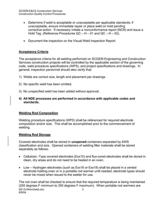 SCGEM E&CS Construction Services
Construction Quality Control Procedures


    •   Determine if weld is acceptable or unacceptable per applicable standards; if
        unacceptable, ensure immediate repair or place weld on hold pending
        corrective action. If necessary initiate a nonconformance report (NCR) and issue a
        Hold Tag. (Reference Procedures QC – H – 01 and QC – H – 02).

    •   Document the inspection on the Visual Weld Inspection Report.


Acceptance Criteria

The acceptance criteria for all welding performed on SCGEM Engineering and Construction
Services construction projects will be controlled by the applicable section of the governing
code, weld procedure specifications (WPS), and project specifications and drawings. In
general, inspection personnel should also verify that:

1) Welds are correct size, length and placement per drawings.

2) No specific weld has been omitted.

3) No unspecified weld has been added without approval.

4) All NDE processes are performed in accordance with applicable codes and
   standards.


Welding Rod Composition

Welding procedure specifications (WPS) shall be referenced for required electrode
composition and/or size. This shall be accomplished prior to the commencement of
welding.

Welding Rod Storage

Covered electrodes shall be stored in unopened containers separated by AWS
classification and size. Opened containers of welding filler materials shall be stored
separately as follows:

•   Cellulosic -Type covered electrodes (Exx10) and flux-cored electrodes shall be stored in
    clean, dry areas and do not need to be heated in an oven.

•   Low – Hydrogen electrodes (such as Exx16 or Exx18) shall be placed in a vented
    electrode holding oven or in a portable rod warmer until needed; electrode types should
    never be mixed when issued to the welder for use.

The rod oven shall be checked to ensure that the required temperature is being maintained
(250 degrees F minimum to 350 degrees F maximum). When portable rod warmers are
QC-G-04rev2web.doc                            3
8/9/04
 