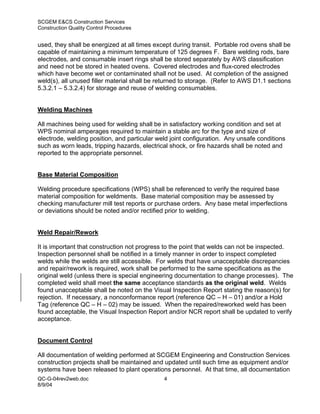 SCGEM E&CS Construction Services
Construction Quality Control Procedures


used, they shall be energized at all times except during transit. Portable rod ovens shall be
capable of maintaining a minimum temperature of 125 degrees F. Bare welding rods, bare
electrodes, and consumable insert rings shall be stored separately by AWS classification
and need not be stored in heated ovens. Covered electrodes and flux-cored electrodes
which have become wet or contaminated shall not be used. At completion of the assigned
weld(s), all unused filler material shall be returned to storage. (Refer to AWS D1.1 sections
5.3.2.1 – 5.3.2.4) for storage and reuse of welding consumables.


Welding Machines

All machines being used for welding shall be in satisfactory working condition and set at
WPS nominal amperages required to maintain a stable arc for the type and size of
electrode, welding position, and particular weld joint configuration. Any unsafe conditions
such as worn leads, tripping hazards, electrical shock, or fire hazards shall be noted and
reported to the appropriate personnel.


Base Material Composition

Welding procedure specifications (WPS) shall be referenced to verify the required base
material composition for weldments. Base material composition may be assessed by
checking manufacturer mill test reports or purchase orders. Any base metal imperfections
or deviations should be noted and/or rectified prior to welding.


Weld Repair/Rework

It is important that construction not progress to the point that welds can not be inspected.
Inspection personnel shall be notified in a timely manner in order to inspect completed
welds while the welds are still accessible. For welds that have unacceptable discrepancies
and repair/rework is required, work shall be performed to the same specifications as the
original weld (unless there is special engineering documentation to change processes). The
completed weld shall meet the same acceptance standards as the original weld. Welds
found unacceptable shall be noted on the Visual Inspection Report stating the reason(s) for
rejection. If necessary, a nonconformance report (reference QC – H – 01) and/or a Hold
Tag (reference QC – H – 02) may be issued. When the repaired/reworked weld has been
found acceptable, the Visual Inspection Report and/or NCR report shall be updated to verify
acceptance.


Document Control

All documentation of welding performed at SCGEM Engineering and Construction Services
construction projects shall be maintained and updated until such time as equipment and/or
systems have been released to plant operations personnel. At that time, all documentation
QC-G-04rev2web.doc                            4
8/9/04
 