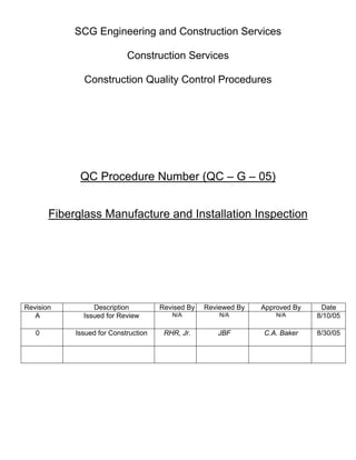SCG Engineering and Construction Services

                            Construction Services

              Construction Quality Control Procedures




             QC Procedure Number (QC – G – 05)


       Fiberglass Manufacture and Installation Inspection




Revision         Description          Revised By   Reviewed By   Approved By    Date
   A          Issued for Review          N/A           N/A           N/A       8/10/05

   0        Issued for Construction    RHR, Jr.       JBF        C.A. Baker    8/30/05
 