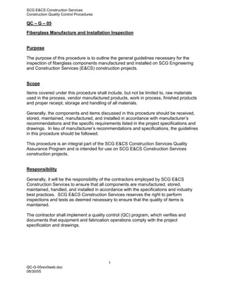 SCG E&CS Construction Services
Construction Quality Control Procedures

QC – G – 05

Fiberglass Manufacture and Installation Inspection


Purpose

The purpose of this procedure is to outline the general guidelines necessary for the
inspection of fiberglass components manufactured and installed on SCG Engineering
and Construction Services (E&CS) construction projects.


Scope

Items covered under this procedure shall include, but not be limited to, raw materials
used in the process, vendor manufactured products, work in process, finished products
and proper receipt, storage and handling of all materials.

Generally, the components and items discussed in this procedure should be received,
stored, maintained, manufactured, and installed in accordance with manufacturer’s
recommendations and the specific requirements listed in the project specifications and
drawings. In lieu of manufacturer’s recommendations and specifications, the guidelines
in this procedure should be followed.

This procedure is an integral part of the SCG E&CS Construction Services Quality
Assurance Program and is intended for use on SCG E&CS Construction Services
construction projects.


Responsibility

Generally, it will be the responsibility of the contractors employed by SCG E&CS
Construction Services to ensure that all components are manufactured, stored,
maintained, handled, and installed in accordance with the specifications and industry
best practices. SCG E&CS Construction Services reserves the right to perform
inspections and tests as deemed necessary to ensure that the quality of items is
maintained.

The contractor shall implement a quality control (QC) program, which verifies and
documents that equipment and fabrication operations comply with the project
specification and drawings.




                                          1
QC-G-05rev0web.doc
08/30/05
 