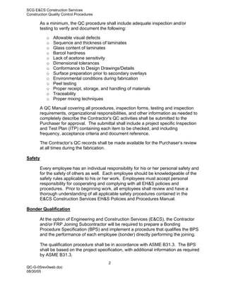 SCG E&CS Construction Services
Construction Quality Control Procedures

       As a minimum, the QC procedure shall include adequate inspection and/or
       testing to verify and document the following:

           o   Allowable visual defects
           o   Sequence and thickness of laminates
           o   Glass content of laminates
           o   Barcol hardness
           o   Lack of acetone sensitivity
           o   Dimensional tolerances
           o   Conformance to Design Drawings/Details
           o   Surface preparation prior to secondary overlays
           o   Environmental conditions during fabrication
           o   Peel testing
           o   Proper receipt, storage, and handling of materials
           o   Traceability
           o   Proper mixing techniques

       A QC Manual covering all procedures, inspection forms, testing and inspection
       requirements, organizational responsibilities, and other information as needed to
       completely describe the Contractor's QC activities shall be submitted to the
       Purchaser for approval. The submittal shall include a project specific Inspection
       and Test Plan (ITP) containing each item to be checked, and including
       frequency, acceptance criteria and document reference.

       The Contractor’s QC records shall be made available for the Purchaser’s review
       at all times during the fabrication.

Safety

       Every employee has an individual responsibility for his or her personal safety and
       for the safety of others as well. Each employee should be knowledgeable of the
       safety rules applicable to his or her work. Employees must accept personal
       responsibility for cooperating and complying with all EH&S policies and
       procedures. Prior to beginning work, all employees shall review and have a
       thorough understanding of all applicable safety procedures contained in the
       E&CS Construction Services EH&S Policies and Procedures Manual.

Bonder Qualification

       At the option of Engineering and Construction Services (E&CS), the Contractor
       and/or FRP Joining Subcontractor will be required to prepare a Bonding
       Procedure Specification (BPS) and implement a procedure that qualifies the BPS
       and the performance of each employee (bonder) directly performing the joining.

       The qualification procedure shall be in accordance with ASME B31.3. The BPS
       shall be based on the project specification, with additional information as required
       by ASME B31.3.
                                           2
QC-G-05rev0web.doc
08/30/05
 
