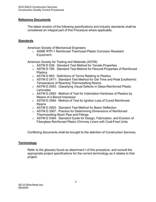 SCG E&CS Construction Services
Construction Quality Control Procedures


Reference Documents

       The latest revision of the following specifications and industry standards shall be
       considered an integral part of this Procedure where applicable.


Standards

       American Society of Mechanical Engineers
         o ASME RTP-1 Reinforced Thermoset Plastic Corrosion Resistant
             Equipment.

       American Society for Testing and Materials (ASTM)
         o ASTM D 638: Standard Test Method for Tensile Properties
         o ASTM D 790: Standard Test Method for Flexural Properties of Reinforced
             Plastics
         o ASTM D 883: Definitions of Terms Relating to Plastics
         o ASTM D 2471: Standard Test Method for Gel Time and Peak Exothermic
             Temperature of Reacting Thermosetting Resins
         o ASTM D 2563: Classifying Visual Defects in Glass-Reinforced Plastic
             Laminates
         o ASTM D 2583: Method of Test for Indentation Hardness of Plastics by
             Means of a Barcol Impressor
         o ASTM D 2584: Method of Test for Ignition Loss of Cured Reinforced
             Resins
         o ASTM D 2925: Standard Test Method for Beam Deflection
         o ASTM D 3567: Practice for Determining Dimensions of Reinforced
             Thermosetting Resin Pipe and Fittings
         o ASTM D 5364: Standard Guide for Design, Fabrication, and Erection of
             Fiberglass Reinforced Plastic Chimney Liners with Coal-Fired Units


       Conflicting documents shall be brought to the attention of Construction Services.


Terminology

       Refer to the glossary found as attachment I of this procedure, and consult the
       appropriate project specifications for the correct terminology as it relates to that
       project.




                                            3
QC-G-05rev0web.doc
08/30/05
 