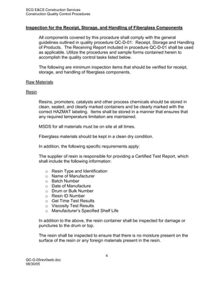 SCG E&CS Construction Services
Construction Quality Control Procedures


Inspection for the Receipt, Storage, and Handling of Fiberglass Components

        All components covered by this procedure shall comply with the general
        guidelines outlined in quality procedure QC-D-01: Receipt, Storage and Handling
        of Products. The Receiving Report included in procedure QC-D-01 shall be used
        as applicable. Utilize the procedures and sample forms contained herein to
        accomplish the quality control tasks listed below.

        The following are minimum inspection items that should be verified for receipt,
        storage, and handling of fiberglass components.

Raw Materials

Resin

        Resins, promoters, catalysts and other process chemicals should be stored in
        clean, sealed, and clearly marked containers and be clearly marked with the
        correct HAZMAT labeling. Items shall be stored in a manner that ensures that
        any required temperature limitation are maintained.

        MSDS for all materials must be on site at all times.

        Fiberglass materials should be kept in a clean dry condition.

        In addition, the following specific requirements apply:

        The supplier of resin is responsible for providing a Certified Test Report, which
        shall include the following information:

           o   Resin Type and Identification
           o   Name of Manufacturer
           o   Batch Number
           o   Date of Manufacture
           o   Drum or Bulk Number
           o   Resin ID Number
           o   Gel Time Test Results
           o   Viscosity Test Results
           o   Manufacturer’s Specified Shelf Life

        In addition to the above, the resin container shall be inspected for damage or
        punctures to the drum or top.

        The resin shall be inspected to ensure that there is no moisture present on the
        surface of the resin or any foreign materials present in the resin.


                                            4
QC-G-05rev0web.doc
08/30/05
 
