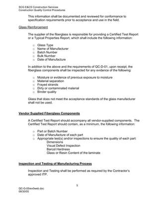 SCG E&CS Construction Services
Construction Quality Control Procedures

       This information shall be documented and reviewed for conformance to
       specification requirements prior to acceptance and use in the field.

Glass Reinforcement

       The supplier of the fiberglass is responsible for providing a Certified Test Report
       or a Typical Properties Report, which shall include the following information:

           o   Glass Type
           o   Name of Manufacturer
           o   Batch Number
           o   Bulk Number
           o   Date of Manufacture

       In addition to the above and the requirements of QC-D-01, upon receipt, the
       fiberglass components shall be inspected for any evidence of the following:

           o   Moisture or evidence of previous exposure to moisture
           o   Material separation
           o   Frayed strands
           o   Dirty or contaminated material
           o   Binder quality

       Glass that does not meet the acceptance standards of the glass manufacturer
       shall not be used.


Vendor Supplied Fiberglass Components

       A Certified Test Report should accompany all vendor-supplied components. The
       Certified Test Report should contain, as a minimum, the following information:

           o Part or Batch Number
           o Date of Manufacture of each part
           o Appropriate test(s) and/or inspections to ensure the quality of each part:
                    Dimensions
                    Visual Defect Inspection
                    Barcol Hardness
                    Glass or Resin Content of the laminate


Inspection and Testing of Manufacturing Process

       Inspection and Testing shall be performed as required by the Contractor’s
       approved ITP.


                                           5
QC-G-05rev0web.doc
08/30/05
 