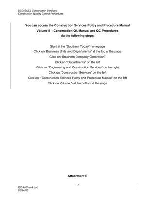 SCG E&CS Construction Services
Construction Quality Control Procedures



     You can access the Construction Services Policy and Procedure Manual
               Volume 5 – Construction QA Manual and QC Procedures
                                    via the following steps:


                           Start at the “Southern Today” homepage
             Click on “Business Units and Departments” at the top of the page
                          Click on “Southern Company Generation”
                               Click on “Departments” on the left
               Click on “Engineering and Construction Services” on the right
                          Click on “Construction Services” on the left
        Click on “”Construction Services Policy and Procedure Manual” on the left
                         Click on Volume 5 at the bottom of the page




                                          Attachment E

                                               13
QC-A-01rev4.doc
02/14/05
 
