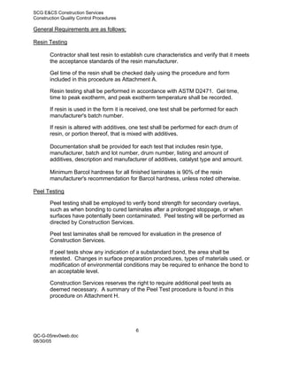 SCG E&CS Construction Services
Construction Quality Control Procedures

General Requirements are as follows;

Resin Testing

       Contractor shall test resin to establish cure characteristics and verify that it meets
       the acceptance standards of the resin manufacturer.

       Gel time of the resin shall be checked daily using the procedure and form
       included in this procedure as Attachment A.

       Resin testing shall be performed in accordance with ASTM D2471. Gel time,
       time to peak exotherm, and peak exotherm temperature shall be recorded.

       If resin is used in the form it is received, one test shall be performed for each
       manufacturer's batch number.

       If resin is altered with additives, one test shall be performed for each drum of
       resin, or portion thereof, that is mixed with additives.

       Documentation shall be provided for each test that includes resin type,
       manufacturer, batch and lot number, drum number, listing and amount of
       additives, description and manufacturer of additives, catalyst type and amount.

       Minimum Barcol hardness for all finished laminates is 90% of the resin
       manufacturer's recommendation for Barcol hardness, unless noted otherwise.

Peel Testing

       Peel testing shall be employed to verify bond strength for secondary overlays,
       such as when bonding to cured laminates after a prolonged stoppage, or when
       surfaces have potentially been contaminated. Peel testing will be performed as
       directed by Construction Services.

       Peel test laminates shall be removed for evaluation in the presence of
       Construction Services.

       If peel tests show any indication of a substandard bond, the area shall be
       retested. Changes in surface preparation procedures, types of materials used, or
       modification of environmental conditions may be required to enhance the bond to
       an acceptable level.

       Construction Services reserves the right to require additional peel tests as
       deemed necessary. A summary of the Peel Test procedure is found in this
       procedure on Attachment H.




                                            6
QC-G-05rev0web.doc
08/30/05
 