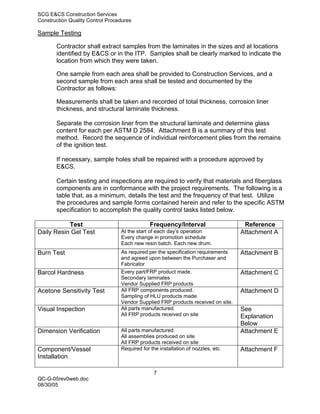 SCG E&CS Construction Services
Construction Quality Control Procedures

Sample Testing

       Contractor shall extract samples from the laminates in the sizes and at locations
       identified by E&CS or in the ITP. Samples shall be clearly marked to indicate the
       location from which they were taken.

       One sample from each area shall be provided to Construction Services, and a
       second sample from each area shall be tested and documented by the
       Contractor as follows:

       Measurements shall be taken and recorded of total thickness, corrosion liner
       thickness, and structural laminate thickness.

       Separate the corrosion liner from the structural laminate and determine glass
       content for each per ASTM D 2584. Attachment B is a summary of this test
       method. Record the sequence of individual reinforcement plies from the remains
       of the ignition test.

       If necessary, sample holes shall be repaired with a procedure approved by
       E&CS.

       Certain testing and inspections are required to verify that materials and fiberglass
       components are in conformance with the project requirements. The following is a
       table that, as a minimum, details the test and the frequency of that test. Utilize
       the procedures and sample forms contained herein and refer to the specific ASTM
       specification to accomplish the quality control tasks listed below.

           Test                                Frequency/Interval                   Reference
Daily Resin Gel Test              At the start of each day’s operation             Attachment A
                                  Every change in promotion schedule
                                  Each new resin batch. Each new drum.
Burn Test                         As required per the specification requirements   Attachment B
                                  and agreed upon between the Purchaser and
                                  Fabricator
Barcol Hardness                   Every part/FRP product made.                     Attachment C
                                  Secondary laminates
                                  Vendor Supplied FRP products
Acetone Sensitivity Test          All FRP components produced.                     Attachment D
                                  Sampling of HLU products made.
                                  Vendor Supplied FRP products received on site.
Visual Inspection                 All parts manufactured.                          See
                                  All FRP products received on site                Explanation
                                                                                   Below
Dimension Verification            All parts manufactured.                          Attachment E
                                  All assemblies produced on site
                                  All FRP products received on site
Component/Vessel                  Required for the installation of nozzles, etc.   Attachment F
Installation

                                                 7
QC-G-05rev0web.doc
08/30/05
 
