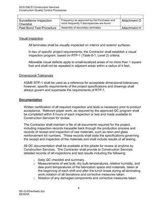 SCG E&CS Construction Services
Construction Quality Control Procedures


Surveillance Inspection           Frequency as approved by the Purchaser and   Attachment G
Checklist                         more frequently if discrepancies are found
Peel Bond Test Procedure          Assembly of secondary laminates              Attachment H


Visual Inspection

       All laminates shall be visually inspected on interior and exterior surfaces.

       In lieu of specific project requirements, the Contractor shall establish a visual
       inspection program, based on RTP-1 (Table 6-1, Level 2) criteria.

       Allowable visual defects apply to small-localized areas of no more than 1 square
       foot and shall not be repeated in adjacent areas within a radius of 4 feet..


Dimensional Tolerances

   ASME RTP-1 shall be used as a reference for acceptable dimensional tolerances;
   however, specific requirements of the project specifications and drawings shall
   always govern and supersede the requirements of RTP-1.


Documentation

   Written certification of all required inspection and tests is necessary prior to product
   acceptance. Relevant paper work, as required by the approved QC program shall
   be completed within 8 hours of each inspection or test and made available to
   Construction Services for review.

   The Contractor shall maintain a file of all documents required for the project,
   including inspection records traceable back through the production process and
   records of receipt and inspection of raw materials, such as resin and glass
   reinforcement lot numbers. These records shall state the specifications governing
   the receipt and inspection of the materials and shall include results of all testing.

   All QC documentation shall be available at the jobsite for review at anytime by
   Construction Services. The Contractor shall provide to Construction Services
   detailed records of all inspections and test results including the following:

           o Daily QC checklist and summary.
           o Measurements of wet bulb, dry bulb temperatures, relative humidity, and
             dew point temperatures of the fabrication space and materials, taken at
             the beginning of each shift and after the lunch break during all laminating
             work.notation of all deviations and corrective measures taken.
           o Notation of any damaged components and corrective measures taken


                                               8
QC-G-05rev0web.doc
08/30/05
 