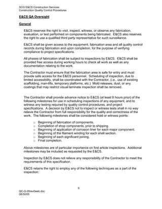 SCG E&CS Construction Services
Construction Quality Control Procedures

E&CS QA Oversight

General

   E&CS reserves the right to visit, inspect, witness, or observe any fabrication,
   evaluation, or test performed on components being fabricated. E&CS also reserves
   the right to use a qualified third party representative for such surveillance.

   E&CS shall be given access to the equipment, fabrication area and all quality control
   records during fabrication and upon completion, for the purpose of verifying
   compliance to project specifications.

   All phases of fabrication shall be subject to inspections by E&CS. E&CS shall be
   provided free access during working hours to check all work as well as any
   documentation relating to the work.

   The Contractor must ensure that the fabrication area is safe for entry and must
   provide safe access for the E&CS personnel. Scheduling of inspection, due to
   limited accessibility, shall be coordinated with the Contractor, (i.e., use of existing
   scaffolding, man-lifts, temporary platforms, etc.) Mold releases, dust, or any
   coatings that may restrict visual laminate inspection shall be removed.


   The Contractor shall provide advance notice to E&CS (at least 8 hours prior) of the
   following milestones for use in scheduling inspections of any equipment, and to
   witness any testing required by quality control procedures, and project
   specifications. A decision by E&CS not to inspect or witness tests shall in no way
   relieve the Contractor from full responsibility for the quality and correctness of the
   work. The following milestones shall be considered hold or witness points:

           o   Beginning of fabrication of components.
           o   Completion of shop components, prior to shipping.
           o   Beginning of application of corrosion liner for each major component.
           o   Beginning of the filament winding for each shell section.
           o   Beginning of each significant joining.
           o   Final completion.

   Above milestones are of particular importance on first article inspections. Additional
   milestones may be included as requested by the E&CS.

   Inspection by E&CS does not relieve any responsibility of the Contractor to meet the
   requirements of this specification.

   E&CS retains the right to employ any of the following techniques as a part of the
   inspection:




                                            9
QC-G-05rev0web.doc
08/30/05
 